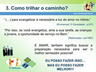 3. Como trilhar o caminho?
                                                   http://estudosespiritas.tk



“ (…) para evangelizar é necessária a luz do amor no íntimo.”
                                     (Emmanuel, O Consolador, q.237)

“Por isso, se você evangeliza, ame a sua tarefa, as crianças
e jovens, a oportunidade de serviço no Bem.”
                                              (Reformador, out/1997)


                     E AMAR, também significa buscar a
                     preparação necessária para ser o
                     melhor semeador possível!

                             EU POSSO FAZER ISSO…
                              MAS EU POSSO FAZER
   3ª Reflexão
                                   MELHOR!!!
 