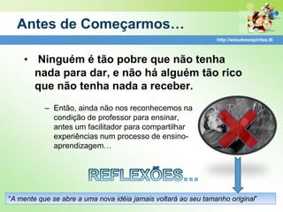 Antes de Começarmos…
                                                                http://estudosespiritas.tk



    • Ninguém é tão pobre que não tenha
      nada para dar, e não há alguém tão rico
      que não tenha nada a receber.
           – Então, ainda não nos reconhecemos na
             condição de professor para ensinar,
             antes um facilitador para compartilhar
             experiências num processo de ensino-
             aprendizagem…




“A mente que se abre a uma nova idéia jamais voltará ao seu tamanho original”
 