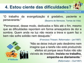 4. Estou ciente das dificuldades?
                                                      http://estudosespiritas.tk


“O trabalho da evangelização é gradativo, paciente e
perseverante.”              (Bezerra de Menezes. Temas da Vida)

“Permanecei, desse modo, dedicados e fiéis até o fim, mesmo
que as dificuldades repontem em forma ameaçadora de dor e
sombra. Quem anda na luz não receia a treva e quem faz o
bem não sofre solidão nem desajuste.”
                             (Francisco Thiesen. Reformador – jan/1997)

                     “Não se deixe induzir pelo desânimo nem
                     imagine que a tarefa não está produzindo
                          efeitos só porque seus frutos não são
                     visíveis de imediato. Insista no trabalho,
                                    empenhe-se diariamente.”
   4ª Reflexão
                                               (Reformador – Out/1997)
 