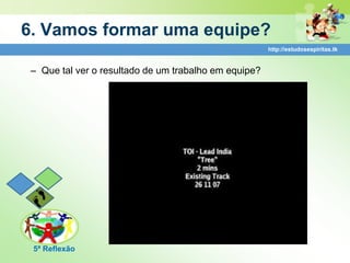 6. Vamos formar uma equipe?
                                                       http://estudosespiritas.tk


 – Que tal ver o resultado de um trabalho em equipe?




 5ª Reflexão
 