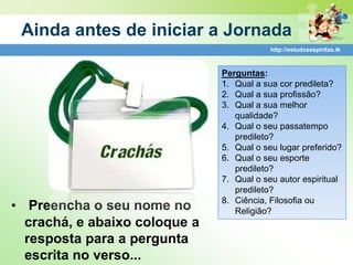 Ainda antes de iniciar a Jornada
                                           http://estudosespiritas.tk



                               Perguntas:
                               1. Qual a sua cor predileta?
                               2. Qual a sua profissão?
                               3. Qual a sua melhor
                                  qualidade?
                               4. Qual o seu passatempo
                                  predileto?
                               5. Qual o seu lugar preferido?
                               6. Qual o seu esporte
                                  predileto?
                               7. Qual o seu autor espiritual
                                  predileto?
                               8. Ciência, Filosofia ou
• Preencha o seu nome no          Religião?
  crachá, e abaixo coloque a
  resposta para a pergunta
  escrita no verso...
 