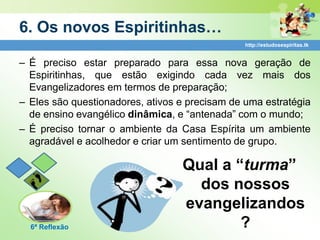 6. Os novos Espiritinhas…
                                                http://estudosespiritas.tk


– É preciso estar preparado para essa nova geração de
  Espiritinhas, que estão exigindo cada vez mais dos
  Evangelizadores em termos de preparação;
– Eles são questionadores, ativos e precisam de uma estratégia
  de ensino evangélico dinâmica, e “antenada” com o mundo;
– É preciso tornar o ambiente da Casa Espírita um ambiente
  agradável e acolhedor e criar um sentimento de grupo.

                                  Qual a “turma”
                                    dos nossos
                                  evangelizandos
  6ª Reflexão                             ?
 