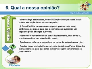 6. Qual a nossa opinião?
                                                               http://estudosespiritas.tk



          • Embora seja desafiadora, vemos exemplos de que essas idéias
          podem ser implantadas na casa espirita;
          • A Casa Espírita, no seu contexto geral, precisa criar esse
          sentimento de grupo, para dar o exemplo que queremos ver
          seguidos pelas crianças e jovens;
          • Além disso, não somente as casas isoladamente, mas entre si,
          precisam realizar um intercâmbio maior;
          • Precisamos reforçar e consolidar os laços de amizade entre nós;
          • Precisa haver um trabalho envolvendo também os Pais e Mães dos
          evangelizandos, para que estes também estejam comprometidos
          com a tarefa;




 6ª Reflexão
 