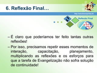 6. Reflexão Final…
                                      http://estudosespiritas.tk




                         ...               Reflexão Final




– É claro que poderíamos ter feito tantas outras
  reflexões!
– Por isso, precisamos repetir esses momentos de
  interação,      capacitação,      planejamento,
  multiplicando as reflexões e os esforços para
  que a tarefa de Evangelização não sofra solução
  de continuidade!
 