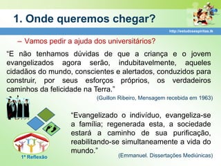 1. Onde queremos chegar?
                                                     http://estudosespiritas.tk


   – Vamos pedir a ajuda dos universitários?
“E não tenhamos dúvidas de que a criança e o jovem
evangelizados agora serão, indubitavelmente, aqueles
cidadãos do mundo, conscientes e alertados, conduzidos para
construir, por seus esforços próprios, os verdadeiros
caminhos da felicidade na Terra.”
                          (Guillon Ribeiro, Mensagem recebida em 1963)


                  “Evangelizado o indivíduo, evangeliza-se
                  a família; regenerada esta, a sociedade
                  estará a caminho de sua purificação,
                  reabilitando-se simultaneamente a vida do
                  mundo.”
    1ª Reflexão                   (Emmanuel. Dissertações Mediúnicas)
 
