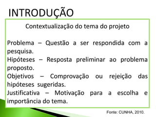 INTRODUÇÃO
     Contextualização do tema do projeto

Problema – Questão a ser respondida com a
pesquisa.
Hipóteses – Resposta preliminar ao problema
proposto.
Objetivos – Comprovação ou rejeição das
hipóteses sugeridas.
Justificativa – Motivação para a escolha e
importância do tema.
                                Fonte: CUNHA, 2010.
 