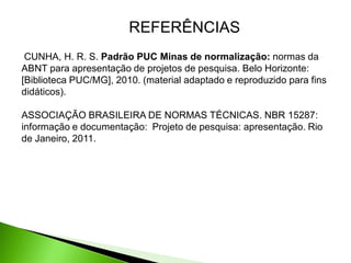 REFERÊNCIAS
 CUNHA, H. R. S. Padrão PUC Minas de normalização: normas da
ABNT para apresentação de projetos de pesquisa. Belo Horizonte:
[Biblioteca PUC/MG], 2010. (material adaptado e reproduzido para fins
didáticos).

ASSOCIAÇÃO BRASILEIRA DE NORMAS TÉCNICAS. NBR 15287:
informação e documentação: Projeto de pesquisa: apresentação. Rio
de Janeiro, 2011.
 