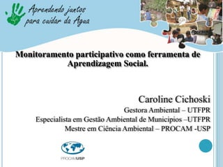Caroline Cichoski
Gestora Ambiental – UTFPR
Especialista em Gestão Ambiental de Municipios –UTFPR
Mestre em Ciência Ambiental – PROCAM -USP
Monitoramento participativo como ferramenta de
Aprendizagem Social.
 