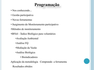 Programação
• Nos conhecendo...
• Gestão participativa
• Novas ferramentas
• Surgimento do Monitoramento participativo
•Métodos de monitoramento
•IBVol – Índice Biológico para voluntários
•Avaliação Ambiental
•Análise FQ
•Mediação da Vazão
•Análise Biológica
• Bioindicadores
Aplicação da metodologia Comprando a ferramenta
Resultados obtidos
 