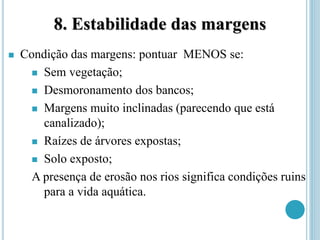 8. Estabilidade das margens
 Condição das margens: pontuar MENOS se:
 Sem vegetação;
 Desmoronamento dos bancos;
 Margens muito inclinadas (parecendo que está
canalizado);
 Raízes de árvores expostas;
 Solo exposto;
A presença de erosão nos rios significa condições ruins
para a vida aquática.
 