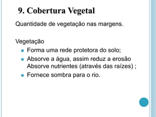 9. Cobertura Vegetal
Quantidade de vegetação nas margens.
Vegetação
 Forma uma rede protetora do solo;
 Absorve a água, assim reduz a erosão
Absorve nutrientes (através das raízes) ;
 Fornece sombra para o rio.
 