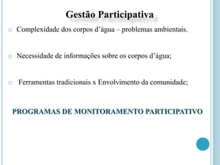 Gestão Participativa
o Complexidade dos corpos d’água – problemas ambientais.
o Necessidade de informações sobre os corpos d’água;
o Ferramentas tradicionais x Envolvimento da comunidade;
PROGRAMAS DE MONITORAMENTO PARTICIPATIVO
 