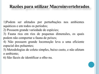 1)Podem ser afetados por perturbações nos ambientes
aquáticos e em todos os períodos;
2) Possuem grande variedade de espécies;
3) Fauna rica em rios de pequenas dimensões, os quais
podem não comportar a fauna de peixes;
4) Não possuem grande locomoção leva a uma eficiente
espacial dos poluentes;
5) Metodologias de coleta simples, baixo custo, e não afetam
o ambiente;
6) São fáceis de identificar a olho nu.
Razões para utilizar Macroinvertebrados
 