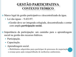 GESTÃO PARTICIPATIVA
CONTEXTO TEÓRICO
 Marco legal da gestão participativa e descentralizada da água.
 Lei das águas – 9.433/97.
Gestão deve ser integrada colegiada, descentralizada e contar
com ampla participação social.
 Importância da participação: um caminho para a aprendizagem
social na gestão dos recursos hídricos.
 Participação.
 Capacitação.
 Aprendizagem social.
 Habilidades adquiridas para participar de processos de negociação
e avanço para ação compartilhada de melhorias ambientais.
 
