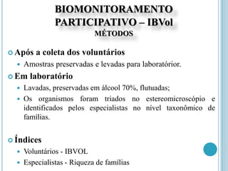 BIOMONITORAMENTO
PARTICIPATIVO – IBVol
MÉTODOS
 Após a coleta dos voluntários
 Amostras preservadas e levadas para laboratórior.
 Em laboratório
 Lavadas, preservadas em álcool 70%, flutuadas;
 Os organismos foram triados no estereomicroscópio e
identificados pelos especialistas no nível taxonômico de
famílias.
 Índices
 Voluntários - IBVOL
 Especialistas - Riqueza de famílias
 