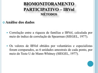 BIOMONITORAMENTO
PARTICIPATIVO – IBVol
MÉTODOS
 Análise dos dados
 Correlação entre a riqueza de famílias e IBVol, calculada por
meio do índice de correlação de Spearman (SIEGEL, 1977).
 Os valores de IBVol obtidos por voluntários e especialistas
foram comparados, as 6 unidades amostrais de cada ponto, por
meio do Teste U de Mann-Whitney (SIEGEL, 1977).
 