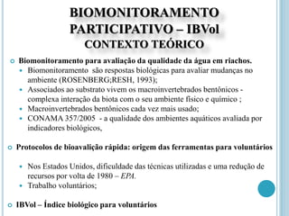 BIOMONITORAMENTO
PARTICIPATIVO – IBVol
CONTEXTO TEÓRICO
 Biomonitoramento para avaliação da qualidade da água em riachos.
 Biomonitoramento são respostas biológicas para avaliar mudanças no
ambiente (ROSENBERG;RESH, 1993);
 Associados ao substrato vivem os macroinvertebrados bentônicos -
complexa interação da biota com o seu ambiente físico e químico ;
 Macroinvertebrados bentônicos cada vez mais usado;
 CONAMA 357/2005 - a qualidade dos ambientes aquáticos avaliada por
indicadores biológicos,
 Protocolos de bioavalição rápida: origem das ferramentas para voluntários
 Nos Estados Unidos, dificuldade das técnicas utilizadas e uma redução de
recursos por volta de 1980 – EPA.
 Trabalho voluntários;
 IBVol – Índice biológico para voluntários
 