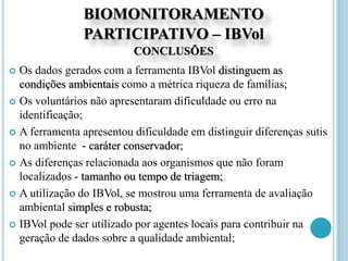 BIOMONITORAMENTO
PARTICIPATIVO – IBVol
CONCLUSÕES
 Os dados gerados com a ferramenta IBVol distinguem as
condições ambientais como a métrica riqueza de famílias;
 Os voluntários não apresentaram dificuldade ou erro na
identificação;
 A ferramenta apresentou dificuldade em distinguir diferenças sutis
no ambiente - caráter conservador;
 As diferenças relacionada aos organismos que não foram
localizados - tamanho ou tempo de triagem;
 A utilização do IBVol, se mostrou uma ferramenta de avaliação
ambiental simples e robusta;
 IBVol pode ser utilizado por agentes locais para contribuir na
geração de dados sobre a qualidade ambiental;
 