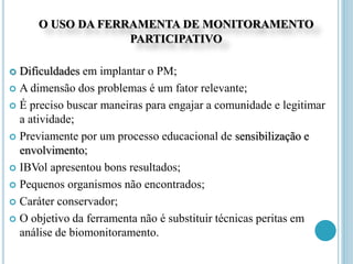 O USO DA FERRAMENTA DE MONITORAMENTO
PARTICIPATIVO
 Dificuldades em implantar o PM;
 A dimensão dos problemas é um fator relevante;
 É preciso buscar maneiras para engajar a comunidade e legitimar
a atividade;
 Previamente por um processo educacional de sensibilização e
envolvimento;
 IBVol apresentou bons resultados;
 Pequenos organismos não encontrados;
 Caráter conservador;
 O objetivo da ferramenta não é substituir técnicas peritas em
análise de biomonitoramento.
 