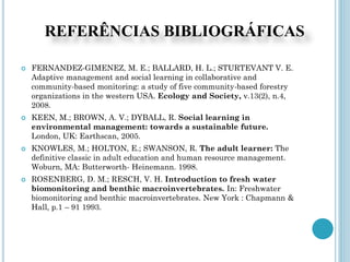 REFERÊNCIAS BIBLIOGRÁFICAS
 FERNANDEZ-GIMENEZ, M. E.; BALLARD, H. L.; STURTEVANT V. E.
Adaptive management and social learning in collaborative and
community-based monitoring: a study of five community-based forestry
organizations in the western USA. Ecology and Society, v.13(2), n.4,
2008.
 KEEN, M.; BROWN, A. V.; DYBALL, R. Social learning in
environmental management: towards a sustainable future.
London, UK: Earthscan, 2005.
 KNOWLES, M.; HOLTON, E.; SWANSON, R. The adult learner: The
definitive classic in adult education and human resource management.
Woburn, MA: Butterworth- Heinemann. 1998.
 ROSENBERG, D. M.; RESCH, V. H. Introduction to fresh water
biomonitoring and benthic macroinvertebrates. In: Freshwater
biomonitoring and benthic macroinvertebrates. New York : Chapmann &
Hall, p.1 – 91 1993.
 