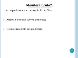Monitoramento?
o Acompanhamento - construção de um filme.
o Obtenção de dados sobre a qualidade;
o Gestão e resolução dos problemas.
 