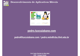 Desenvolvimento de Aplicativos Móveis
pedro.tuxcuiabano.com
pedro@tuxcuiabano.com / pedro.neto@cba.ifmt.edu.br
Prof. Pedro Clarindo da Silva Neto 
IFMT - Campus Cuiabá
 