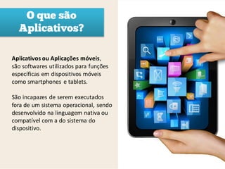 O que são
  Aplicativos?

Aplicativos ou Aplicações móveis,
são softwares utilizados para funções
específicas em dispositivos móveis
como smartphones e tablets.

São incapazes de serem executados
fora de um sistema operacional, sendo
desenvolvido na linguagem nativa ou
compatível com a do sistema do
dispositivo.
 