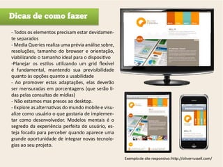 Dicas de como fazer
- Todos os elementos precisam estar devidamen-
te separados
- Media Queries realiza uma prévia análise sobre,
resoluções, tamanho do browser e orientação,
viabilizando o tamanho ideal para o dispositivo
-Planejar os estilos utilizando um grid flexível
é fundamental, mantendo sua previsibilidade
quanto às opções quanto a usabilidade
- Ao promover estas adaptações, elas deverão
ser mensuradas em porcentagens (que serão li-
das pelas consultas de mídias)
- Não estamos mas presos ao desktop.
- Explore as alternativas do mundo mobile e visu-
alize como usuário o que gostaria de implemen-
tar como desenvolvedor. Modelos mentais é o
segredo da experiência perfeita do usuário, es-
teja focado para perceber quando aparece uma
grande oportunidade de integrar novas tecnolo-
gias ao seu projeto.

                                                    Exemplo de site responsivo: http://oliverrussell.com/
 