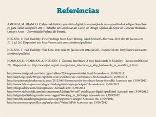 Referências
AMORIM, M.; BIANCO, P. Material didático em mídia digital: transposição de uma apostila do Colégio Dom Bos-
co para Tablet computer. 2011. Trabalho de Conclusão do Curso de Design Gráfico, do Setor de Ciências Humanas,
Letras e Artes - Universidade Federal do Paraná.

NIELSEN, J.: iPad Usability: First Findings From User Testing. Jakob Nielsen’s Alertbox, 2010 abr 10; [acesso em
2012 jul 26]. Disponível em: http://www.useit.com/alertbox/ipad.html

NIELSEN, J. iPad Usability: Year One. 2011 mai 26; [acesso em 2012 jul 26]. Disponível em: http://www.useit.com/
alertbox/ipad.html

NORMAN, D. ;NORMAN, A. ;NIELSEN, J. Gestural Interfaces: A Step Backwards In Usability. [acesso em2012 jul
26]. Disponível em: http://www.jnd.org/dn.mss/gestural_interfaces_a_step_backwards_in_usability_6.html

http://www.dualpixel.com.br/artigos/tablets/235-impressoxtablet.html Acessado em: 13/09/2012
http://idpf.org/epub/30/spec/epub30-overview.html#sec-contributors-30 Acessado em: 13/09/2012
http://arquiteturadeinformacao.com/2012/08/10/construindo-interfaces-future-friendly/ Acessado em: 13/09/2012
http://www.fabianago.com/category/indesign/indesign-para-ipad/ Acessado em: 13/09/2012
http://blogs.adobe.com/indesigndocs/ Acessado em: 13/09/2012
http://www.videozoide.com.br/component/k2/item/36-vz07-publicacao-digital-ipad.html Acessado em: 13/09/2012
http://digitalpublishing.tumblr.com/tagged/Working_in_InDesign Acessado em: 13/09/2012
http://mobile.smashingmagazine.com/tag/responsive-design/ Acessado em: 13/09/2012
http://extensions.openoffice.org/en/project/Writer2ePub Acessado em: 15/09/2012
 