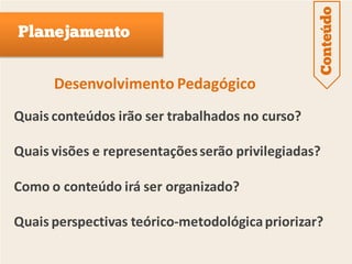 Conteúdo
Planejamento


      Desenvolvimento Pedagógico
Quais conteúdos irão ser trabalhados no curso?

Quais visões e representações serão privilegiadas?

Como o conteúdo irá ser organizado?

Quais perspectivas teórico-metodológica priorizar?
 