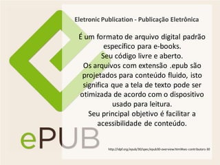 Eletronic Publication - Publicação Eletrônica

 É um formato de arquivo digital padrão
          específico para e-books.
         Seu código livre e aberto.
  Os arquivos com extensão .epub são
  projetados para conteúdo fluido, isto
  significa que a tela de texto pode ser
 otimizada de acordo com o dispositivo
            usado para leitura.
    Seu principal objetivo é facilitar a
       acessibilidade de conteúdo.


            http://idpf.org/epub/30/spec/epub30-overview.html#sec-contributors-30
 