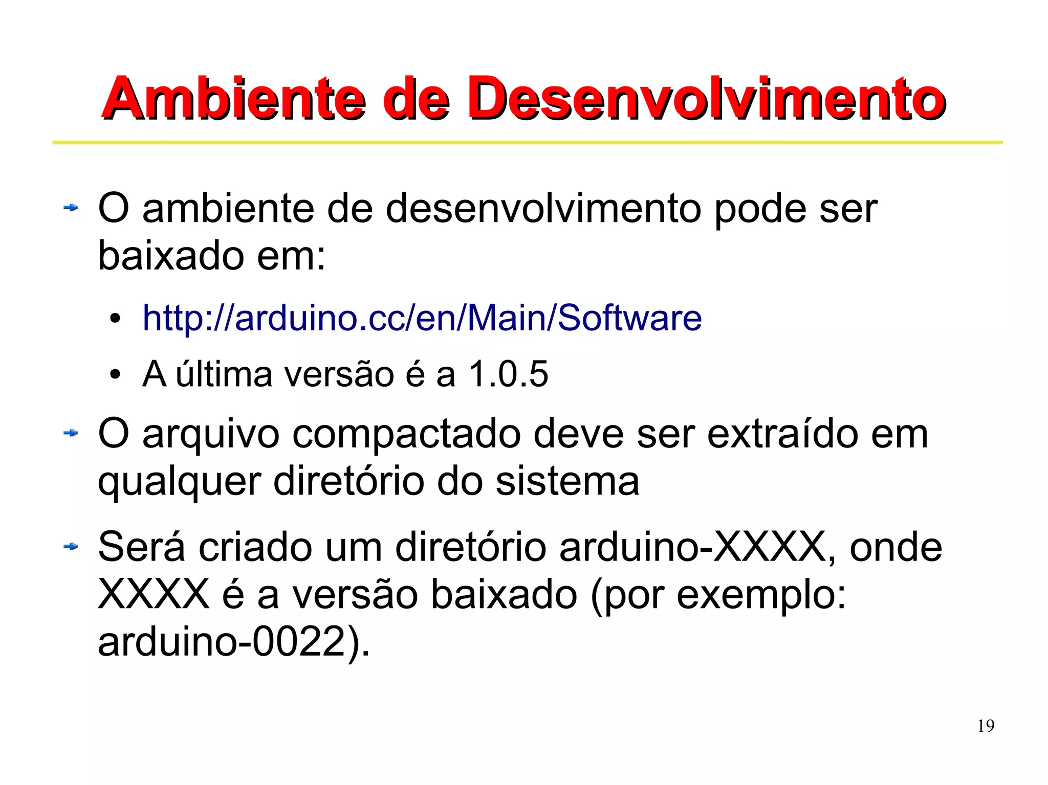 19 
AAmmbbiieennttee ddee DDeesseennvvoollvviimmeennttoo 
O ambiente de desenvolvimento pode ser 
baixado em: 
● http://arduino.cc/en/Main/Software 
● A última versão é a 1.0.5 
O arquivo compactado deve ser extraído em 
qualquer diretório do sistema 
Será criado um diretório arduino-XXXX, onde 
XXXX é a versão baixado (por exemplo: 
arduino-0022). 
 