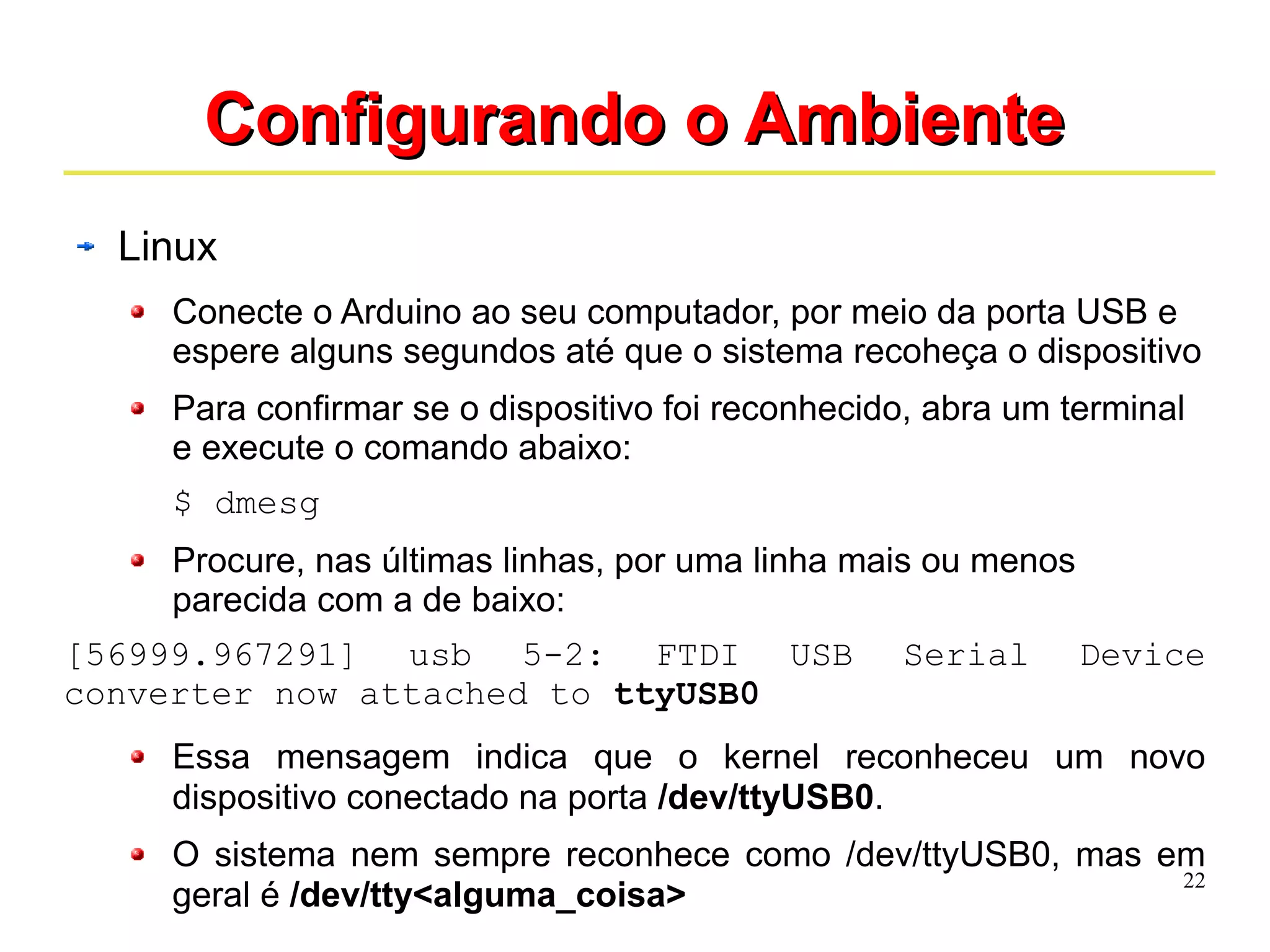 22 
CCoonnffiigguurraannddoo oo AAmmbbiieennttee 
Linux 
Conecte o Arduino ao seu computador, por meio da porta USB e 
espere alguns segundos até que o sistema recoheça o dispositivo 
Para confirmar se o dispositivo foi reconhecido, abra um terminal 
e execute o comando abaixo: 
$ dmesg 
Procure, nas últimas linhas, por uma linha mais ou menos 
parecida com a de baixo: 
[56999.967291] usb 5-2: FTDI USB Serial Device 
converter now attached to ttyUSB0 
Essa mensagem indica que o kernel reconheceu um novo 
dispositivo conectado na porta /dev/ttyUSB0. 
O sistema nem sempre reconhece como /dev/ttyUSB0, mas em 
geral é /dev/tty<alguma_coisa> 
 