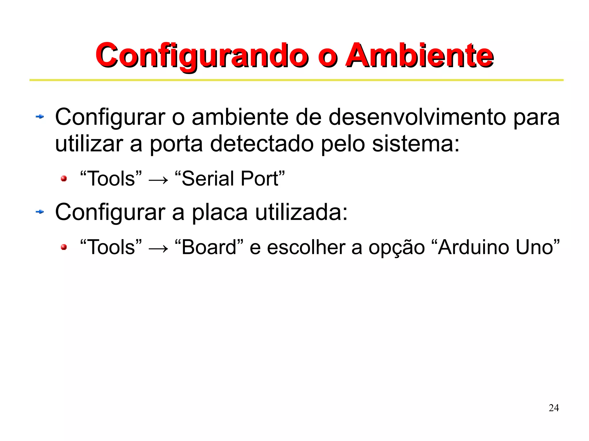 24 
CCoonnffiigguurraannddoo oo AAmmbbiieennttee 
Configurar o ambiente de desenvolvimento para 
utilizar a porta detectado pelo sistema: 
“Tools” → “Serial Port” 
Configurar a placa utilizada: 
“Tools” → “Board” e escolher a opção “Arduino Uno” 
 