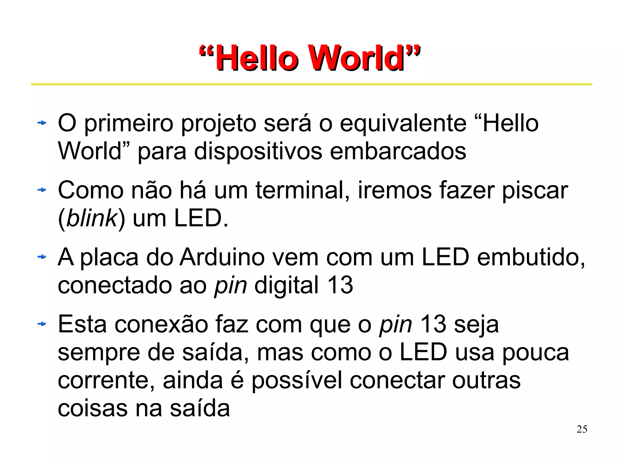 25 
““HHeelllloo WWoorrlldd”” 
O primeiro projeto será o equivalente “Hello 
World” para dispositivos embarcados 
Como não há um terminal, iremos fazer piscar 
(blink) um LED. 
A placa do Arduino vem com um LED embutido, 
conectado ao pin digital 13 
Esta conexão faz com que o pin 13 seja 
sempre de saída, mas como o LED usa pouca 
corrente, ainda é possível conectar outras 
coisas na saída 
 