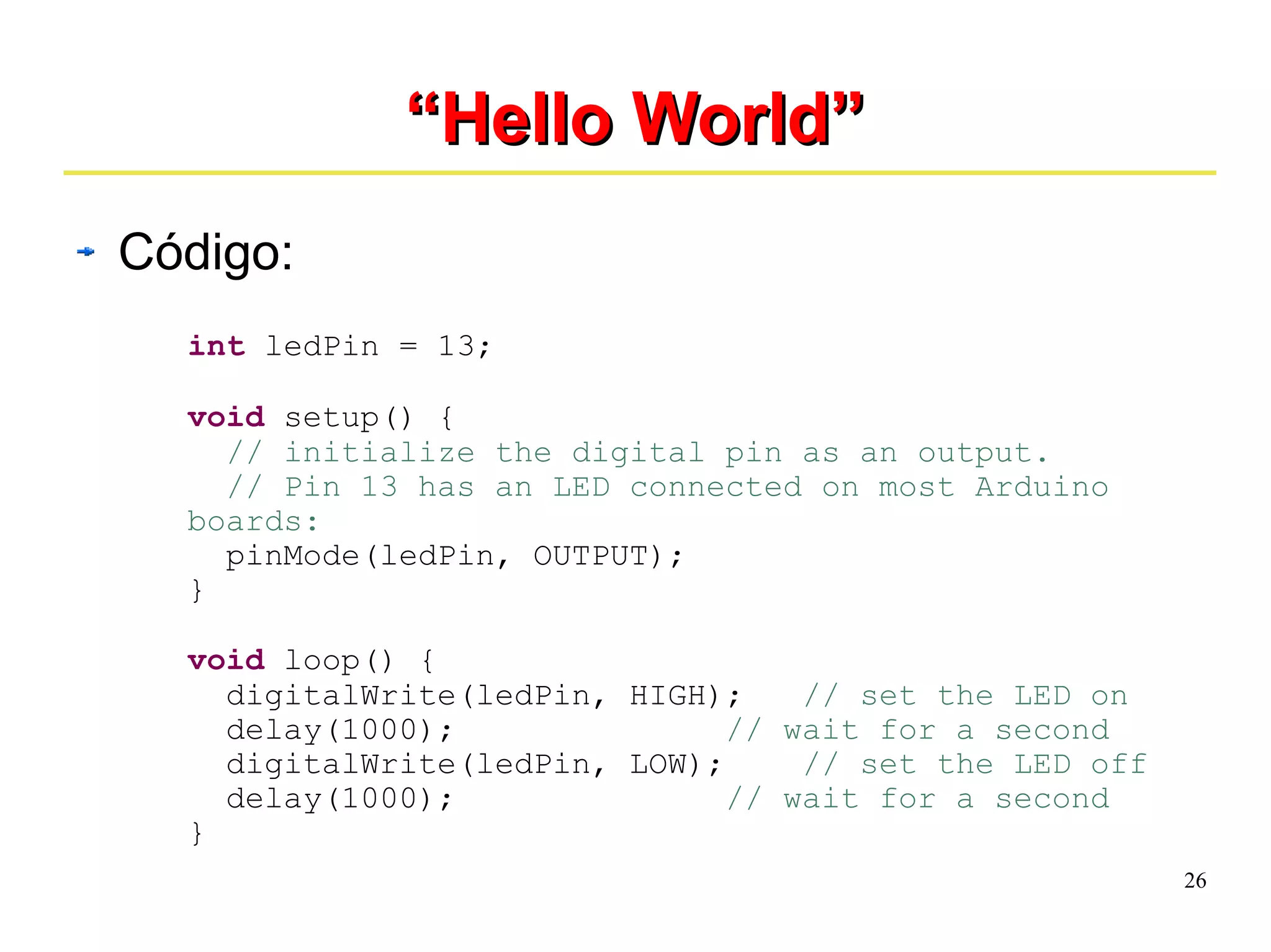 26 
““HHeelllloo WWoorrlldd”” 
Código: 
int ledPin = 13; 
void setup() { 
// initialize the digital pin as an output. 
// Pin 13 has an LED connected on most Arduino 
boards: 
pinMode(ledPin, OUTPUT); 
} 
void loop() { 
digitalWrite(ledPin, HIGH); // set the LED on 
delay(1000); // wait for a second 
digitalWrite(ledPin, LOW); // set the LED off 
delay(1000); // wait for a second 
} 
 