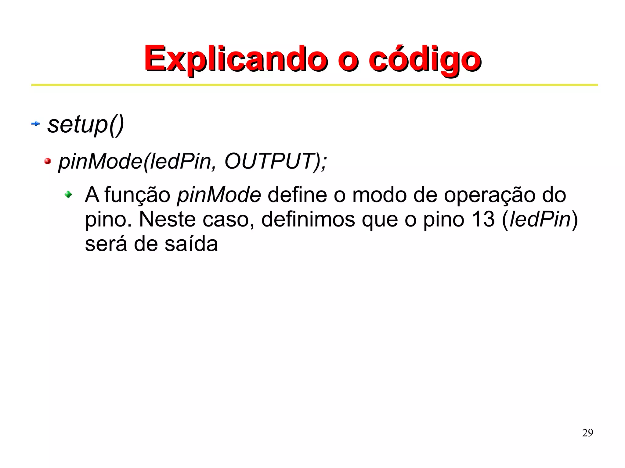 29 
EExxpplliiccaannddoo oo ccóóddiiggoo 
setup() 
pinMode(ledPin, OUTPUT); 
A função pinMode define o modo de operação do 
pino. Neste caso, definimos que o pino 13 (ledPin) 
será de saída 
 