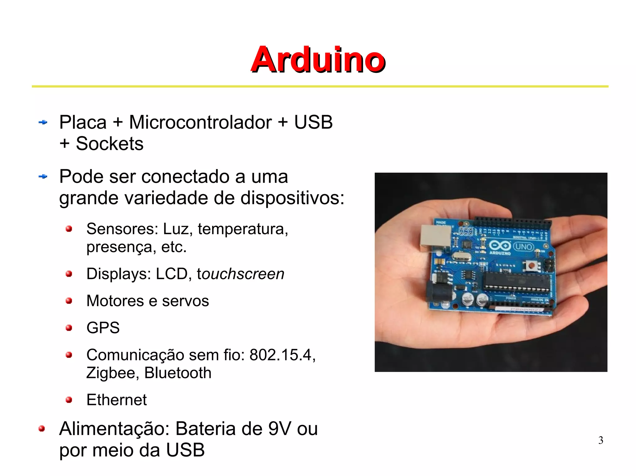 3 
AArrdduuiinnoo 
Placa + Microcontrolador + USB 
+ Sockets 
Pode ser conectado a uma 
grande variedade de dispositivos: 
Sensores: Luz, temperatura, 
presença, etc. 
Displays: LCD, touchscreen 
Motores e servos 
GPS 
Comunicação sem fio: 802.15.4, 
Zigbee, Bluetooth 
Ethernet 
Alimentação: Bateria de 9V ou 
por meio da USB 
 