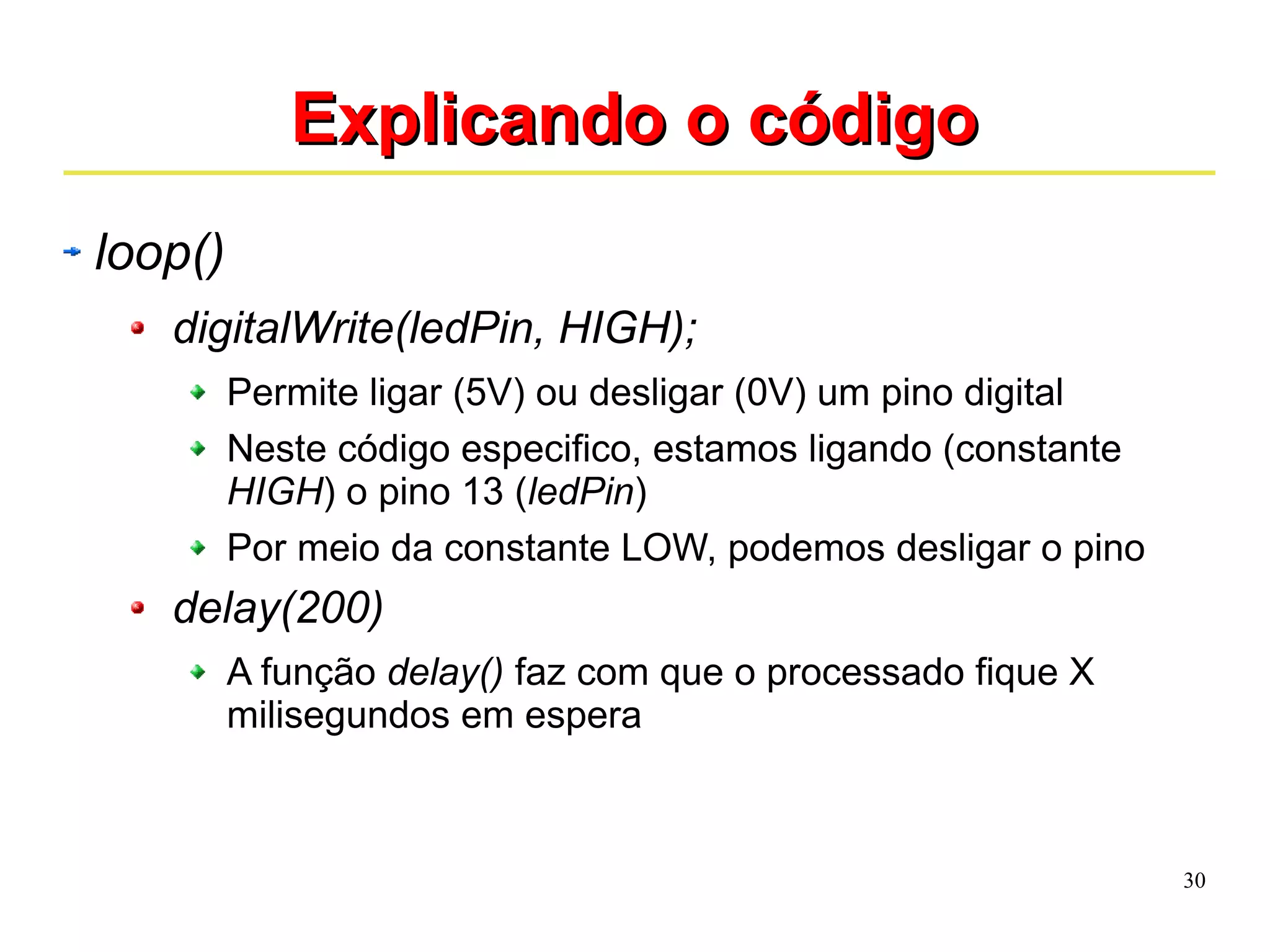 30 
EExxpplliiccaannddoo oo ccóóddiiggoo 
loop() 
digitalWrite(ledPin, HIGH); 
Permite ligar (5V) ou desligar (0V) um pino digital 
Neste código especifico, estamos ligando (constante 
HIGH) o pino 13 (ledPin) 
Por meio da constante LOW, podemos desligar o pino 
delay(200) 
A função delay() faz com que o processado fique X 
milisegundos em espera 
 