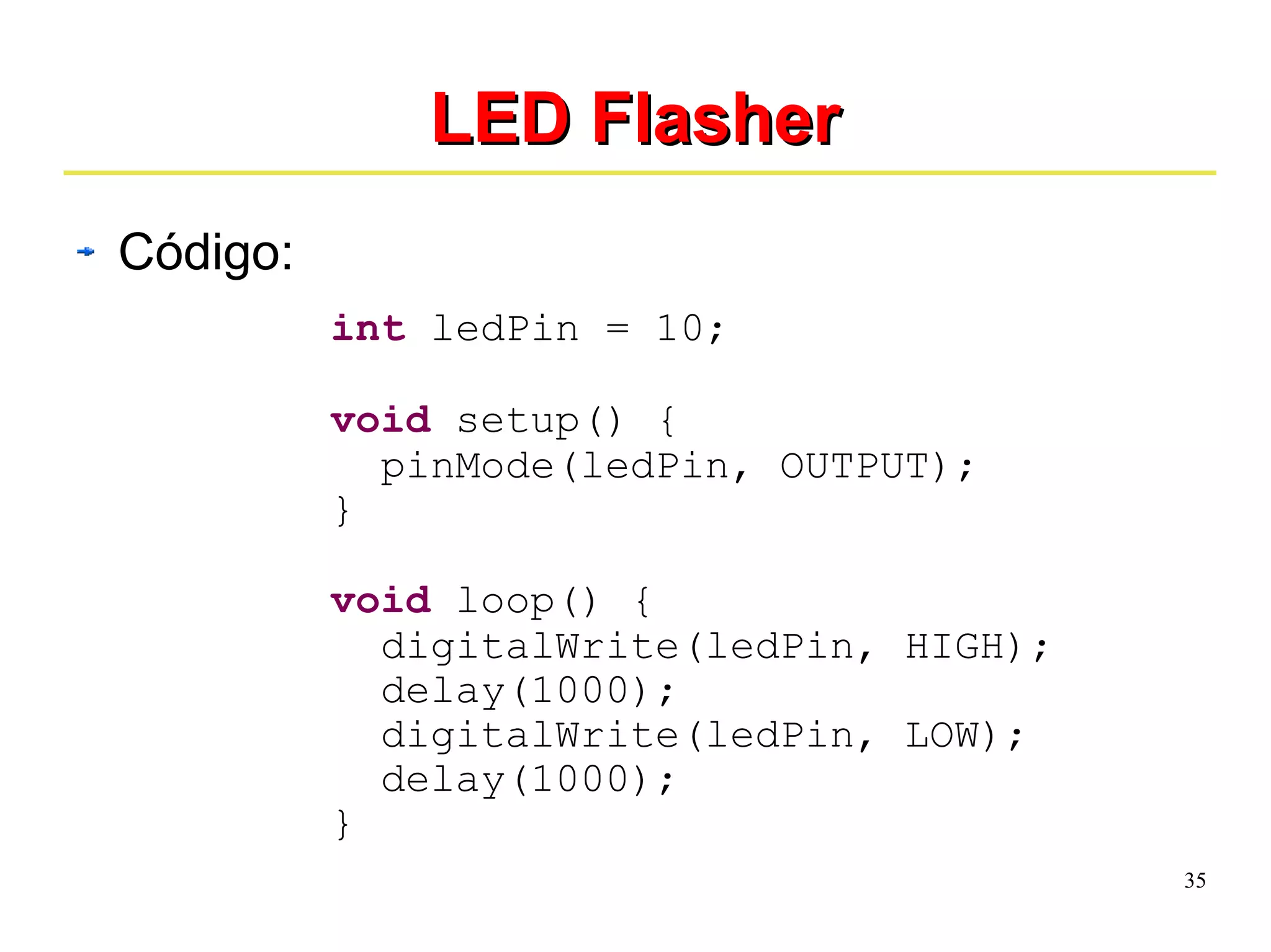35 
LLEEDD FFllaasshheerr 
Código: 
int ledPin = 10; 
void setup() { 
pinMode(ledPin, OUTPUT); 
} 
void loop() { 
digitalWrite(ledPin, HIGH); 
delay(1000); 
digitalWrite(ledPin, LOW); 
delay(1000); 
} 
 