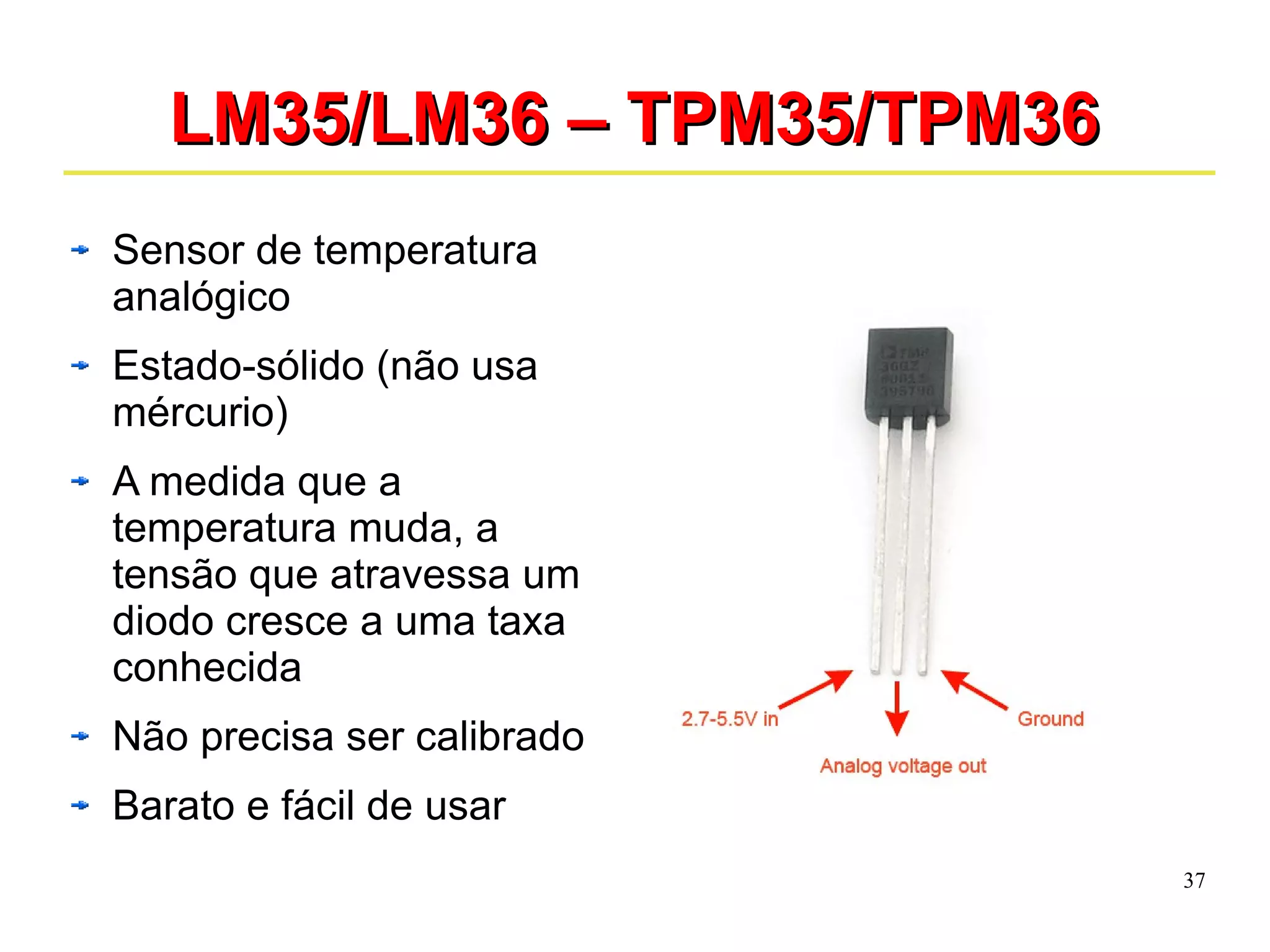37 
LLMM3355//LLMM3366 –– TTPPMM3355//TTPPMM3366 
Sensor de temperatura 
analógico 
Estado-sólido (não usa 
mércurio) 
A medida que a 
temperatura muda, a 
tensão que atravessa um 
diodo cresce a uma taxa 
conhecida 
Não precisa ser calibrado 
Barato e fácil de usar 
 
