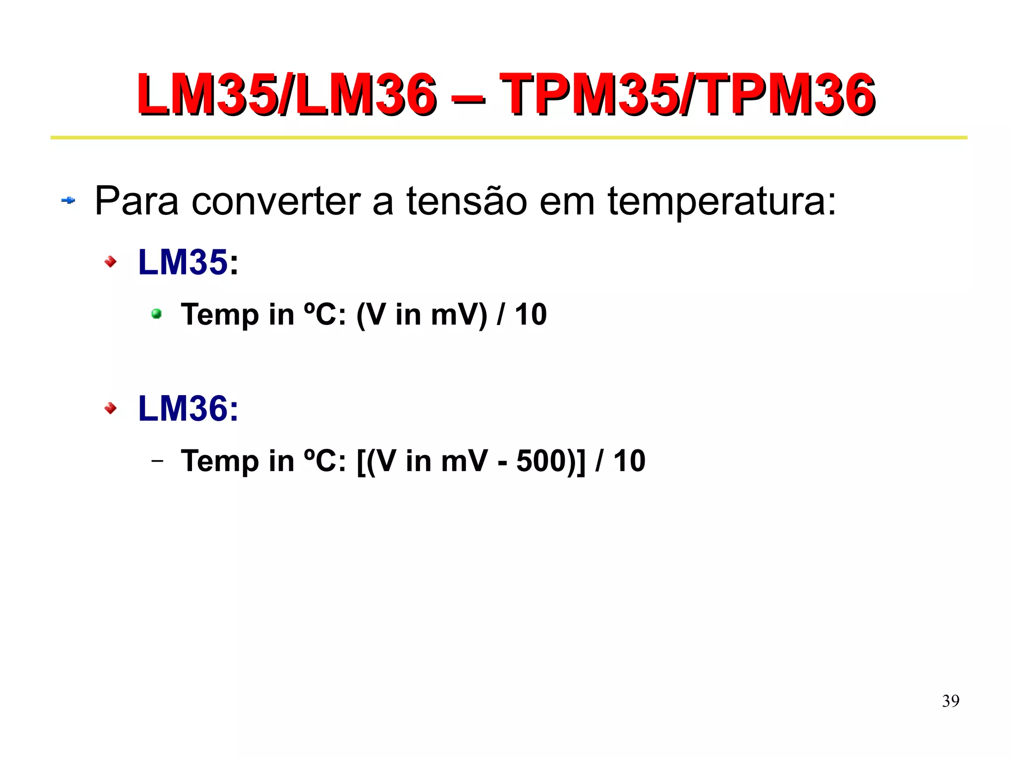 39 
LLMM3355//LLMM3366 –– TTPPMM3355//TTPPMM3366 
Para converter a tensão em temperatura: 
LM35: 
Temp in ºC: (V in mV) / 10 
LM36: 
– Temp in ºC: [(V in mV - 500)] / 10 
 