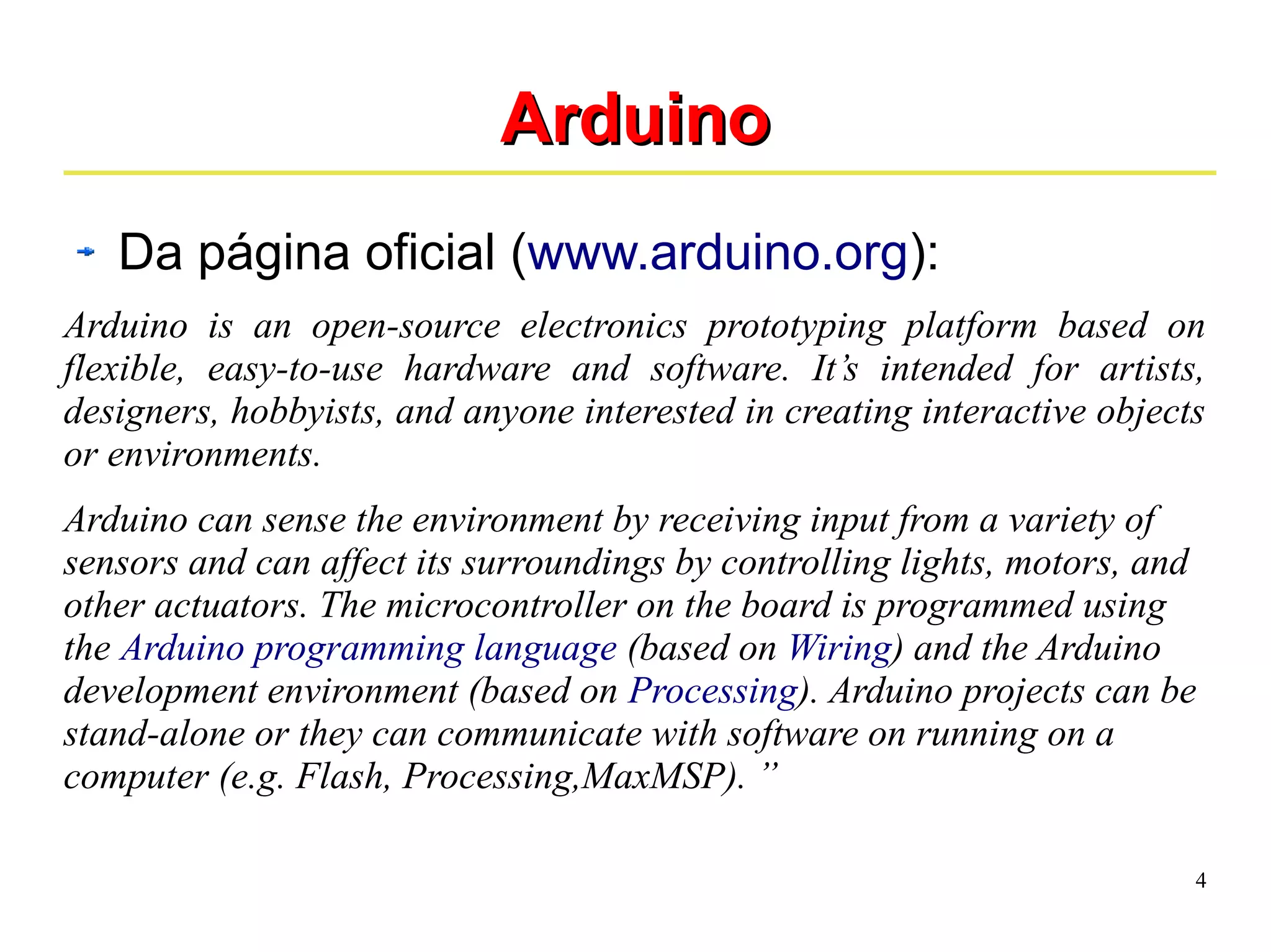 4 
AArrdduuiinnoo 
Da página oficial (www.arduino.org): 
Arduino is an open-source electronics prototyping platform based on 
flexible, easy-to-use hardware and software. It’s intended for artists, 
designers, hobbyists, and anyone interested in creating interactive objects 
or environments. 
Arduino can sense the environment by receiving input from a variety of 
sensors and can affect its surroundings by controlling lights, motors, and 
other actuators. The microcontroller on the board is programmed using 
the Arduino programming language (based on Wiring) and the Arduino 
development environment (based on Processing). Arduino projects can be 
stand-alone or they can communicate with software on running on a 
computer (e.g. Flash, Processing,MaxMSP). ” 
 