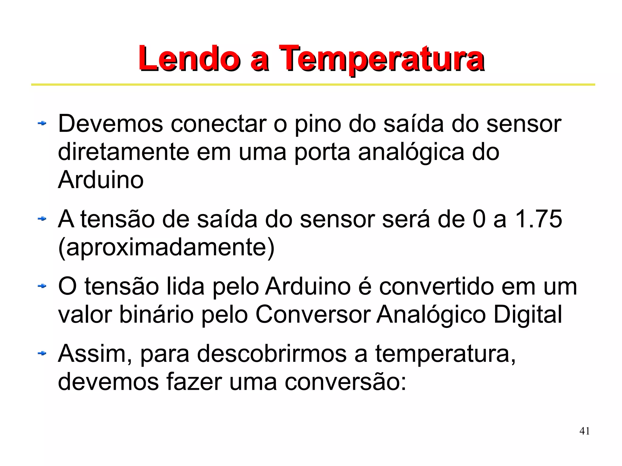 41 
LLeennddoo aa TTeemmppeerraattuurraa 
Devemos conectar o pino do saída do sensor 
diretamente em uma porta analógica do 
Arduino 
A tensão de saída do sensor será de 0 a 1.75 
(aproximadamente) 
O tensão lida pelo Arduino é convertido em um 
valor binário pelo Conversor Analógico Digital 
Assim, para descobrirmos a temperatura, 
devemos fazer uma conversão: 
 