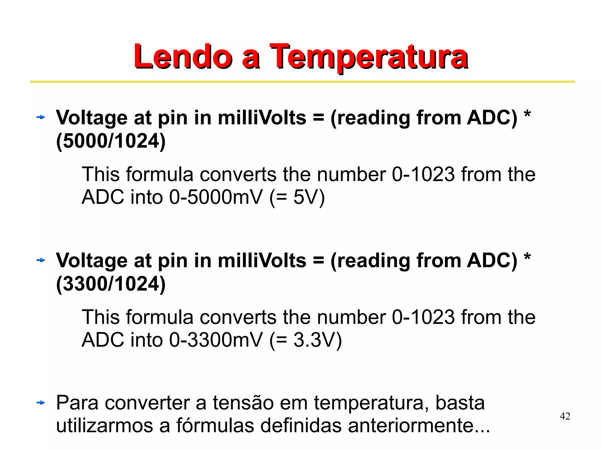 42 
LLeennddoo aa TTeemmppeerraattuurraa 
Voltage at pin in milliVolts = (reading from ADC) * 
(5000/1024) 
This formula converts the number 0-1023 from the 
ADC into 0-5000mV (= 5V) 
Voltage at pin in milliVolts = (reading from ADC) * 
(3300/1024) 
This formula converts the number 0-1023 from the 
ADC into 0-3300mV (= 3.3V) 
Para converter a tensão em temperatura, basta 
utilizarmos a fórmulas definidas anteriormente... 
 