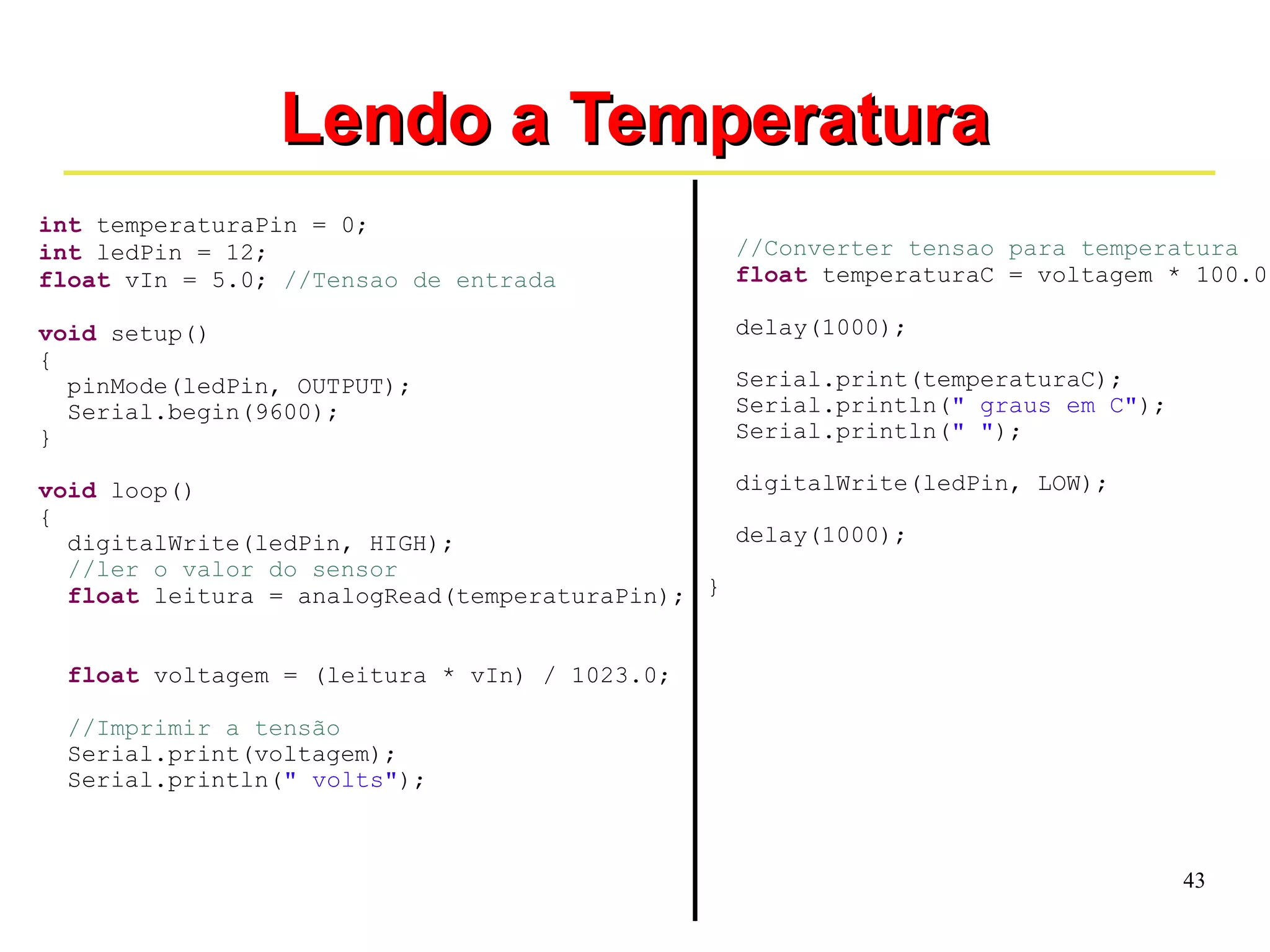 43 
LLeennddoo aa TTeemmppeerraattuurraa 
int temperaturaPin = 0; 
int ledPin = 12; 
float vIn = 5.0; //Tensao de entrada 
void setup() 
{ 
pinMode(ledPin, OUTPUT); 
Serial.begin(9600); 
} 
void loop() 
{ 
digitalWrite(ledPin, HIGH); 
//ler o valor do sensor 
float leitura = analogRead(temperaturaPin); 
float voltagem = (leitura * vIn) / 1023.0; 
//Imprimir a tensão 
Serial.print(voltagem); 
Serial.println(" volts"); 
//Converter tensao para temperatura 
float temperaturaC = voltagem * 100.0; 
delay(1000); 
Serial.print(temperaturaC); 
Serial.println(" graus em C"); 
Serial.println(" "); 
digitalWrite(ledPin, LOW); 
delay(1000); 
} 
 