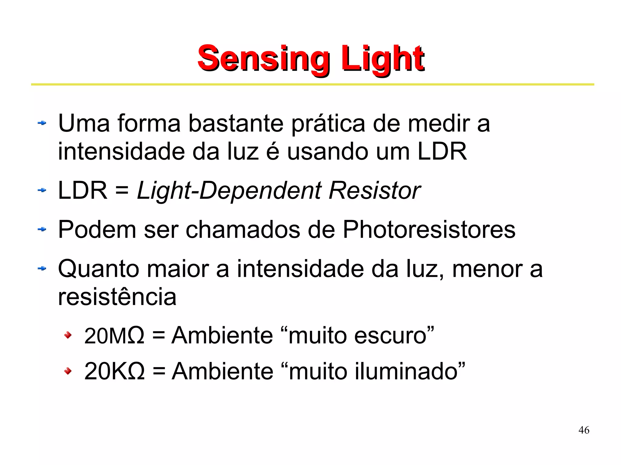 46 
SSeennssiinngg LLiigghhtt 
Uma forma bastante prática de medir a 
intensidade da luz é usando um LDR 
LDR = Light-Dependent Resistor 
Podem ser chamados de Photoresistores 
Quanto maior a intensidade da luz, menor a 
resistência 
20MΩ = Ambiente “muito escuro” 
20KΩ = Ambiente “muito iluminado” 
 