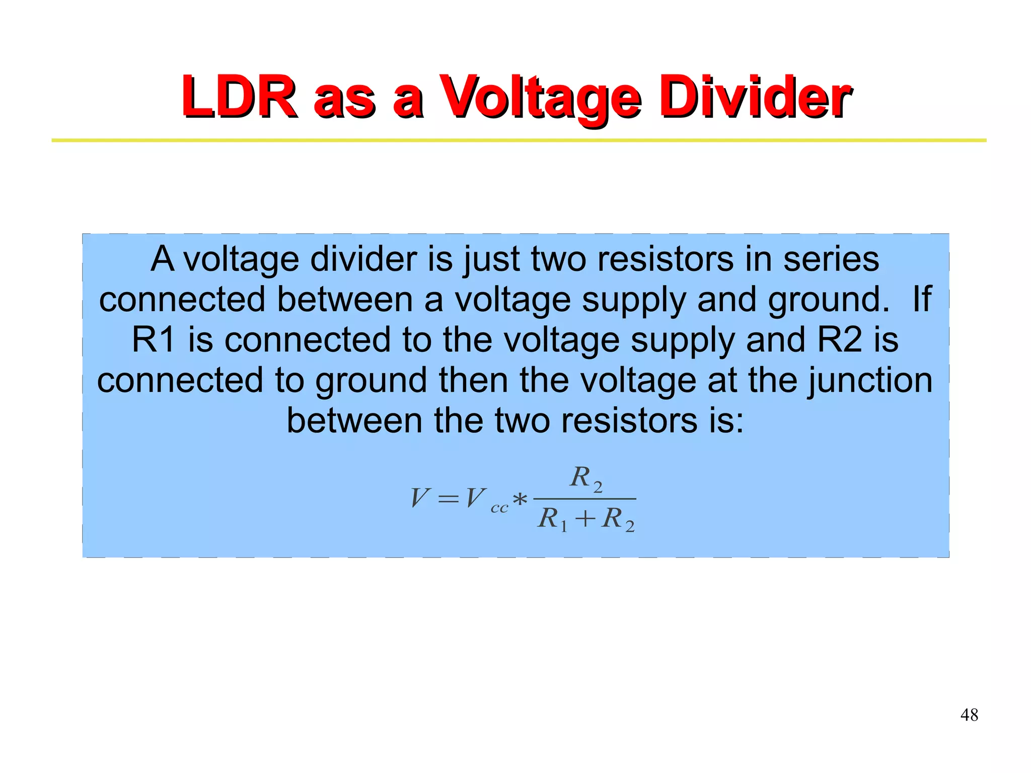48 
LLDDRR aass aa VVoollttaaggee DDiivviiddeerr 
A voltage divider is just two resistors in series 
connected between a voltage supply and ground. If 
R1 is connected to the voltage supply and R2 is 
connected to ground then the voltage at the junction 
between the two resistors is: 
V =V cc∗ 
R2 
R1+R2 
 