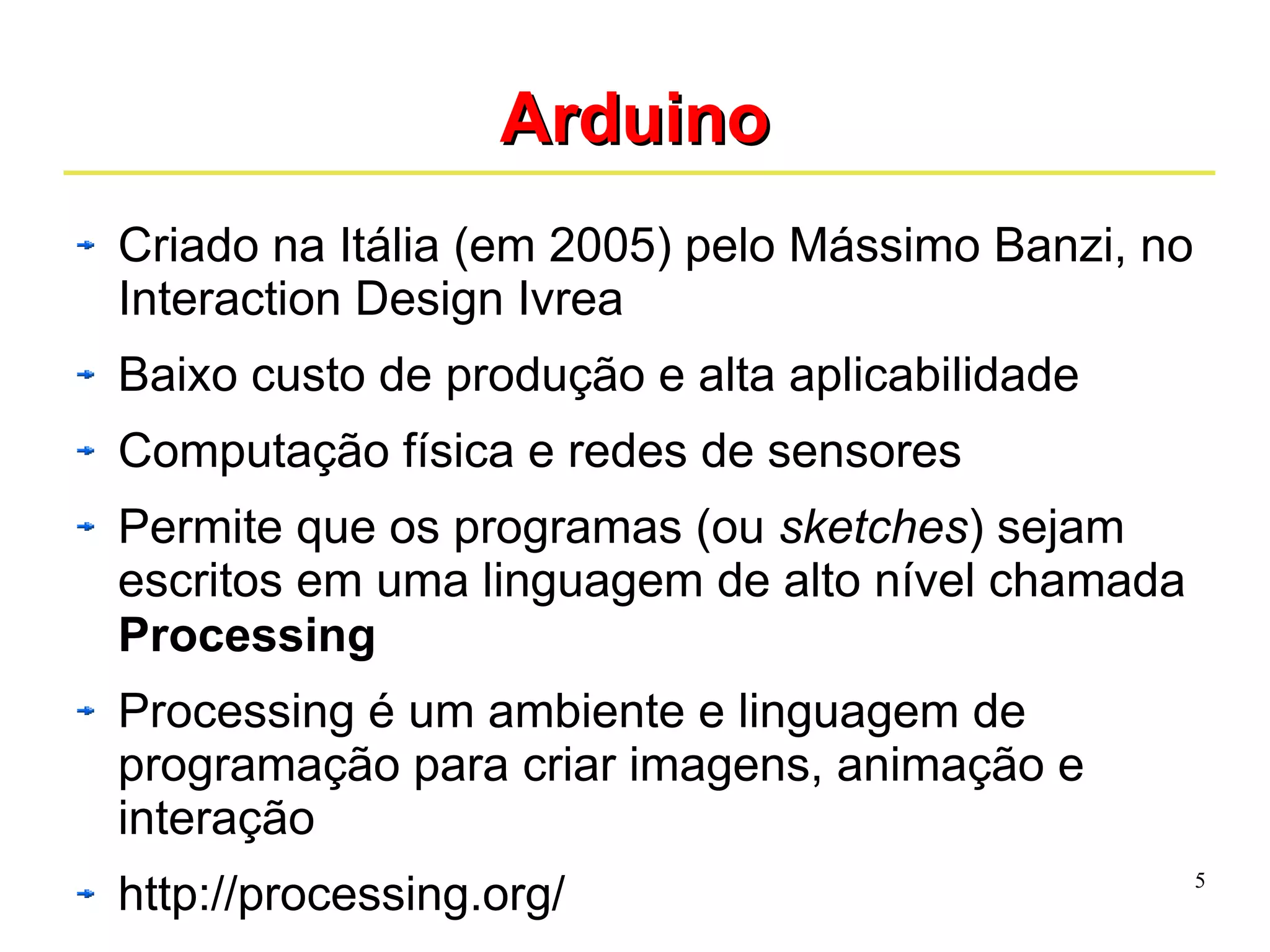 5 
AArrdduuiinnoo 
Criado na Itália (em 2005) pelo Mássimo Banzi, no 
Interaction Design Ivrea 
Baixo custo de produção e alta aplicabilidade 
Computação física e redes de sensores 
Permite que os programas (ou sketches) sejam 
escritos em uma linguagem de alto nível chamada 
Processing 
Processing é um ambiente e linguagem de 
programação para criar imagens, animação e 
interação 
http://processing.org/ 
 