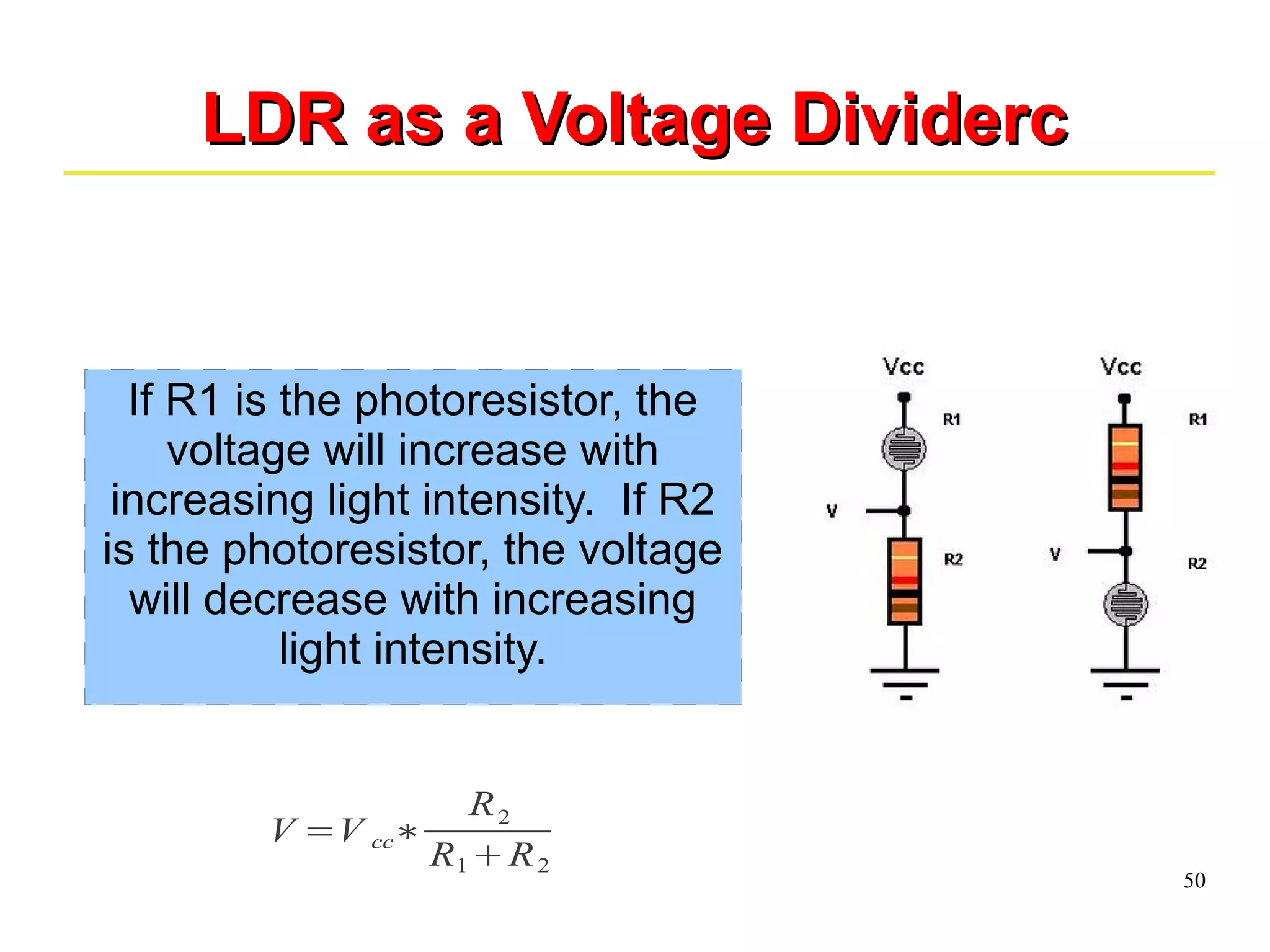 50 
LLDDRR aass aa VVoollttaaggee DDiivviiddeerrcc 
If R1 is the photoresistor, the 
voltage will increase with 
increasing light intensity. If R2 
is the photoresistor, the voltage 
will decrease with increasing 
light intensity. 
V =V cc∗ 
R2 
R1+R2 
 